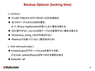 42
Backup Options (locking time)
[ --no-lock ]
 FLUSH TABLES WITH READ LOCKを無効化
 全てのテーブルがInnoDBの場合、
かつ、Binary−logのpositionを気にしない場合は使える
 DDL実行がなく、non-InnoDBテーブルの変更がない場合は使える
 Xtrabackup_binlog_infoが作成されない
 Rbackupでは使っていない (整合性のため）
[ --lock-wait-query-type ]
 InnobackupexがグローバルLockを発行する前、
どちら(all, update)のqueryを待つのかを選択出来る
 Defaultは “all”
 