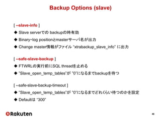 46
Backup Options (slave)
[ --slave-info ]
 Slave serverでの backupの時有効
 Binary−log positionとmasterサーバ名が出力
 Change master情報がファイル “xtrabackup_slave_info” に出力
[ --safe-slave-backup ]
 FTWRLの実行前にSQL threadを止める
 ”Slave_open_temp_tables”が ”0”になるまでbackupを待つ
[ --safe-slave-backup-timeout ]
 ”Slave_open_temp_tables”が ”0”になるまでどれくらい待つのかを設定
 Defaultは “300”
 