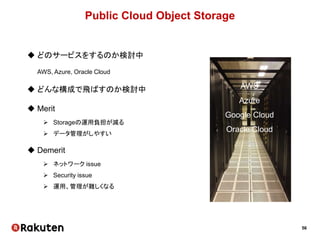 56
Public Cloud Object Storage
 どのサービスをするのか検討中
AWS, Azure, Oracle Cloud
 どんな構成で飛ばすのか検討中
 Merit
 Storageの運用負担が減る
 データ管理がしやすい
 Demerit
 ネットワーク issue
 Security issue
 運用、管理が難しくなる
AWS
Azure
Google Cloud
Oracle Cloud
.
.
.
 