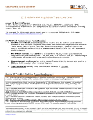 Solving the Value Equation
www.ephorgroup.com 1
2016 HRTech M&A Acquisition Transaction Deals
Annual HR Tech Exit Trends:
In 2016, there were approximately 57 HR tech exits, including 53 M&A transactions and 4 IPOs
announced through mid December 2016 compared with 2015’s total which saw 57 exits total, including
56 M&As and 1 IPO.
The peak year for HR tech exit activity globally was 2014, which saw 60 M&As and 4 IPOs (Source:
https://www.cbinsights.com/blog/hr-tech-startups-acquisitions-ipo/)1
.
2017 HR Tech North American Market Forecast:
 Benefits Consolidation. Dozens of acquisitions occurred over the past two years with more
expected as large insurance companies consolidated both benefits brokerage companies as wel las
related add-on “beyond payroll” technology and solutions providers. Consolidation continues
industry trend blending of administrative services (payroll, benefits, ACA, etc.) with services and
solution providers.
 The HRTech market’s scope continues to expand into industry vertical specialization and
integrate with major business systems; CRM, ERP, SPM, FSM, Technical, PSA, etc.. The blending of
point solutions and software into either Platforms or marketplaces continues.
 Stagnant payroll services market as only a select few payroll service bureaus were acquired in
2016 and deal transaction values remained stagnant.
 Digitization of HR: Shift by some, transformation for others to Digital HR.
Notable HR Tech 2016 M&A Deal Transactions Summary:
TRANSACTION SUMMARY
2016 - undisclosed - Accenture Completes Acquisition of DayNine to Boost Market-Leading Workday Capabilities. Acquisition
creates the world’s largest Workday certified workforce helping transform employee experience for global clients.
2016 – Undisclosed. Mercer (Marsh & McLennan Companies, Inc. (NYSE:MMC)) acquires Sirota Consulting, LLC, provider of
global employee engagement solutions that offers the full breadth of organizational assessments, surveys, technology, and
analytics.
2016 – Undisclosed. WFM giant, Kronos (NYSE: KRO) grew even larger with Empower Software Acquisition of 1,000+ SMBs.
Estimated 4.0x EV/Rev multiple.
2016 – Undisclosed. PrismHR [Accel KKR), leading software provider to PEO, ASO acquires Summit Software.
2016 – Undisclosed. Engage2Excel, a provider of employee engagement solutions, Acquires Decision Toolbox, a recruiting
productivity platform.
2016 – Undisclosed. Thomsons Online Benefits is a SaaS provider of global employee benefits and employee engagement
software acquired by Mercer.
2016 – SnagAJob acquires PeopleMatter uniting two of the leading providers of hourly hiring solutions.
2016 - TrueBlue (TBI), a global provider of specialized workforce solutions has, through its PeopleScout RPO (recruitment
process outsourcing) group, acquired the RPO business of Aon Hewitt. This acquisition is a part of the One Global
1
 Corporate participation in deals to HR tech startups is at a record high, with 46 deals totaling $781M in funding in 2016 (as of 10/27/16). The number of
unique corporate investors, including corporate parents and their venture arms, investing in HR tech startups has more than doubled in 2 years and is at
a record high of 56 investors in 2016 year-to-date. 
 