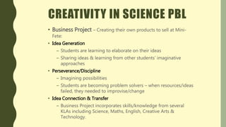 CREATIVITY IN SCIENCE PBL
• Business Project – Creating their own products to sell at Mini-
Fete:
• Idea Generation
– Students are learning to elaborate on their ideas
– Sharing ideas & learning from other students’ imaginative
approaches
• Perseverance/Discipline
– Imagining possibilities
– Students are becoming problem solvers – when resources/ideas
failed, they needed to improvise/change
• Idea Connection & Transfer
– Business Project incorporates skills/knowledge from several
KLAs including Science, Maths, English, Creative Arts &
Technology.
 