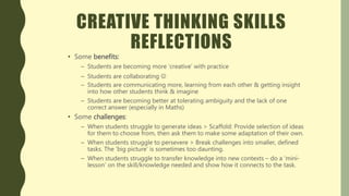 CREATIVE THINKING SKILLS
REFLECTIONS
• Some benefits:
– Students are becoming more ‘creative’ with practice
– Students are collaborating 
– Students are communicating more, learning from each other & getting insight
into how other students think & imagine
– Students are becoming better at tolerating ambiguity and the lack of one
correct answer (especially in Maths)
• Some challenges:
– When students struggle to generate ideas > Scaffold: Provide selection of ideas
for them to choose from, then ask them to make some adaptation of their own.
– When students struggle to persevere > Break challenges into smaller, defined
tasks. The ‘big picture’ is sometimes too daunting.
– When students struggle to transfer knowledge into new contexts – do a ‘mini-
lesson’ on the skill/knowledge needed and show how it connects to the task.
 