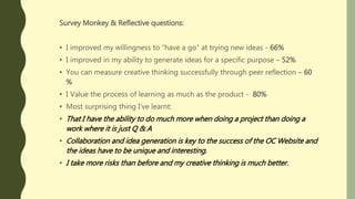 Survey Monkey & Reflective questions:
• I improved my willingness to “have a go” at trying new ideas - 66%
• I improved in my ability to generate ideas for a specific purpose – 52%
• You can measure creative thinking successfully through peer reflection – 60
%
• I Value the process of learning as much as the product - 80%
• Most surprising thing I’ve learnt:
• That I have the ability to do much more when doing a project than doing a
work where it is just Q & A
• Collaboration and idea generation is key to the success of the OC Website and
the ideas have to be unique and interesting.
• I take more risks than before and my creative thinking is much better.
 