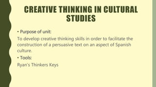 CREATIVE THINKING IN CULTURAL
STUDIES
• Purpose of unit:
To develop creative thinking skills in order to facilitate the
construction of a persuasive text on an aspect of Spanish
culture.
• Tools:
Ryan’s Thinkers Keys
 