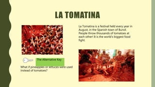 LA TOMATINA
La Tomatina is a festival held every year in
August, in the Spanish town of Bunol.
People throw thousands of tomatoes at
each other! It is the world’s biggest food
fight.
What if pineapples or lettuces were used
instead of tomatoes?
The Alternative Key
 