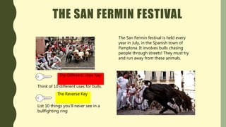 THE SAN FERMIN FESTIVAL
The San Fermin festival is held every
year in July, in the Spanish town of
Pamplona. It involves bulls chasing
people through streets! They must try
and run away from these animals.
Think of 10 different uses for bulls.
The Different Uses Key
List 10 things you’ll never see in a
bullfighting ring
The Reverse Key
 