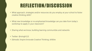 REFLECTION/DISCUSSION
• What approach, strategies and/or resources do you employ at your school to foster
creative thinking skills?
• What new knowledge or re-emphasised knowledge can you take from today’s
workshop to apply in your classroom?
• Sharing what we know, building learning communities and networks
• Twitter: @rsingh113
• Edmodo: Inspire Innovate Creative Thinking: zh9she
 