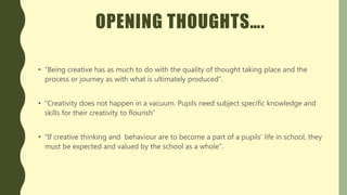 OPENING THOUGHTS….
• “Being creative has as much to do with the quality of thought taking place and the
process or journey as with what is ultimately produced”.
• “Creativity does not happen in a vacuum. Pupils need subject specific knowledge and
skills for their creativity to flourish”
• “If creative thinking and behaviour are to become a part of a pupils’ life in school, they
must be expected and valued by the school as a whole”.
 