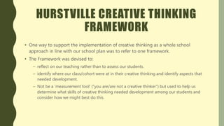 HURSTVILLE CREATIVE THINKING
FRAMEWORK
• One way to support the implementation of creative thinking as a whole school
approach in line with our school plan was to refer to one framework.
• The Framework was devised to:
– reflect on our teaching rather than to assess our students.
– identify where our class/cohort were at in their creative thinking and identify aspects that
needed development.
– Not be a ‘measurement tool’ (“you are/are not a creative thinker”) but used to help us
determine what skills of creative thinking needed development among our students and
consider how we might best do this.
 