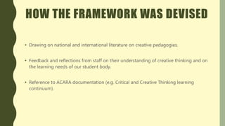 HOW THE FRAMEWORK WAS DEVISED
• Drawing on national and international literature on creative pedagogies.
• Feedback and reflections from staff on their understanding of creative thinking and on
the learning needs of our student body.
• Reference to ACARA documentation (e.g. Critical and Creative Thinking learning
continuum).
 