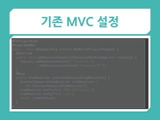 기존 MVC 설정
@Configuration 
@EnableWebMvc 
public class WebAppConfig extends WebMvcConfigurerAdapter { 
@Override 
public void addResourceHandlers(ResourceHandlerRegistry registry) { 
registry.addResourceHandler(“/resource/")
.addResourceLocations("/resource/**"); 
} 
@Bean 
public ViewResolver internalResourceViewResolver() { 
InternalResourceViewResolver viewResolver =
new InternalResourceViewResolver(); 
viewResolver.setPrefix("/WEB-INF/views/"); 
viewResolver.setSuffix(".jsp"); 
return viewResolver; 
}
}
 