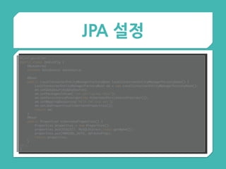 JPA 설정
@Configuration 
public class JpaConfig { 
@Autowired 
private DataSource dataSource; 
 
@Bean 
public LocalContainerEntityManagerFactoryBean localContainerEntityManagerFactoryBean() { 
LocalContainerEntityManagerFactoryBean em = new LocalContainerEntityManagerFactoryBean(); 
em.setDataSource(dataSource); 
em.setPackagesToScan("com.springcamp.test"); 
em.setPersistenceProvider(new HibernatePersistenceProvider()); 
em.setMappingResources("META-INF/orm.xml"); 
em.setJpaProperties(hibernateProperties()); 
return em; 
} 
@Bean 
public Properties hibernateProperties() { 
Properties properties = new Properties(); 
properties.put(DIALECT, MySQLDialect.class.getName()); 
properties.put(HBM2DDL_AUTO, ddlAutoProp); 
return properties; 
} 
//..
}
 