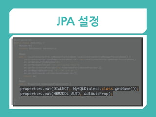 JPA 설정
@Configuration 
public class JpaConfig { 
@Autowired 
private DataSource dataSource; 
 
@Bean 
public LocalContainerEntityManagerFactoryBean localContainerEntityManagerFactoryBean() { 
LocalContainerEntityManagerFactoryBean em = new LocalContainerEntityManagerFactoryBean(); 
em.setDataSource(dataSource); 
em.setPackagesToScan("com.springcamp.test"); 
em.setPersistenceProvider(new HibernatePersistenceProvider()); 
em.setMappingResources("META-INF/orm.xml"); 
em.setJpaProperties(hibernateProperties()); 
return em; 
} 
@Bean 
public Properties hibernateProperties() { 
Properties properties = new Properties(); 
properties.put(DIALECT, MySQLDialect.class.getName()); 
properties.put(HBM2DDL_AUTO, ddlAutoProp); 
return properties; 
} 
//..
}
properties.put(DIALECT, MySQLDialect.class.getName()); 
properties.put(HBM2DDL_AUTO, ddlAutoProp);
 