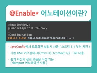 • JavaConfig에서 모듈화된 설정시 사용 ( 스프링 3.1 부터 지원 )
• 기존 XML 커스텀태그(<mvc:*/>,<context:*/> …)와 대응
• 쉽게 자신의 설정 모듈을 작성 가능 
( @Import 어노테이션 사용 )
@Enable* 어노테이션이란?
@EnableWebMvc
@EnableAspectJAutoProxy
…
@Configuration
public class ApplicationConfiguration { … }
 