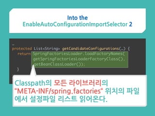 …
protected List<String> getCandidateConfigurations(…) { 
return SpringFactoriesLoader.loadFactoryNames( 
getSpringFactoriesLoaderFactoryClass(),
getBeanClassLoader()); 
}
…
}
Classpath의 모든 라이브러리의  
“META-INF/spring.factories“ 위치의 파일
에서 설정파일 리스트 읽어온다.
Into the
EnableAutoConfigurationImportSelector 2
 