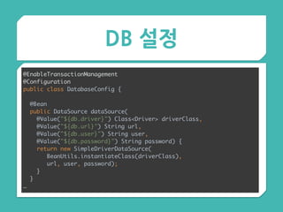 DB 설정
@EnableTransactionManagement 
@Configuration 
public class DatabaseConfig {
 
@Bean 
public DataSource dataSource( 
@Value("${db.driver}") Class<Driver> driverClass, 
@Value("${db.url}") String url, 
@Value("${db.user}") String user, 
@Value("${db.password}") String password) { 
return new SimpleDriverDataSource( 
BeanUtils.instantiateClass(driverClass),
url, user, password); 
} 
}
…
 