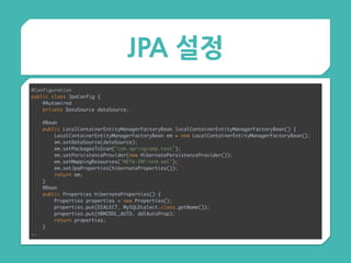 JPA 설정
@Configuration 
public class JpaConfig { 
@Autowired 
private DataSource dataSource; 
 
@Bean 
public LocalContainerEntityManagerFactoryBean localContainerEntityManagerFactoryBean() { 
LocalContainerEntityManagerFactoryBean em = new LocalContainerEntityManagerFactoryBean(); 
em.setDataSource(dataSource); 
em.setPackagesToScan("com.springcamp.test"); 
em.setPersistenceProvider(new HibernatePersistenceProvider()); 
em.setMappingResources("META-INF/orm.xml"); 
em.setJpaProperties(hibernateProperties()); 
return em; 
} 
@Bean 
public Properties hibernateProperties() { 
Properties properties = new Properties(); 
properties.put(DIALECT, MySQLDialect.class.getName()); 
properties.put(HBM2DDL_AUTO, ddlAutoProp); 
return properties; 
} 
….
 