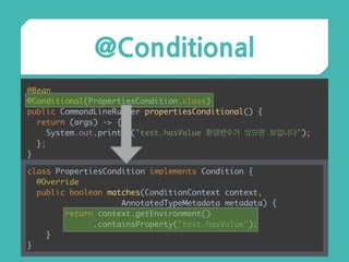 @Conditional
@Bean 
@Conditional(PropertiesCondition.class) 
public CommandLineRunner propertiesConditional() { 
return (args) -> { 
System.out.println("test.hasValue 환경변수가 있으면 보입니다"); 
}; 
}
class PropertiesCondition implements Condition { 
@Override 
public boolean matches(ConditionContext context,
AnnotatedTypeMetadata metadata) { 
return context.getEnvironment()
.containsProperty("test.hasValue"); 
} 
}
 