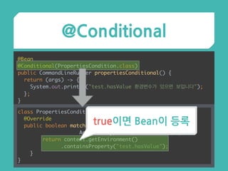 @Conditional
@Bean 
@Conditional(PropertiesCondition.class) 
public CommandLineRunner propertiesConditional() { 
return (args) -> { 
System.out.println("test.hasValue 환경변수가 있으면 보입니다"); 
}; 
}
class PropertiesCondition implements Condition { 
@Override 
public boolean matches(ConditionContext context,
AnnotatedTypeMetadata metadata) { 
return context.getEnvironment()
.containsProperty("test.hasValue"); 
} 
}
true이면 Bean이 등록
 