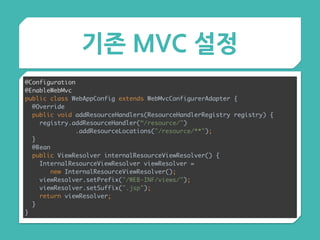 기존 MVC 설정
@Configuration 
@EnableWebMvc 
public class WebAppConfig extends WebMvcConfigurerAdapter { 
@Override 
public void addResourceHandlers(ResourceHandlerRegistry registry) { 
registry.addResourceHandler(“/resource/")
.addResourceLocations("/resource/**"); 
} 
@Bean 
public ViewResolver internalResourceViewResolver() { 
InternalResourceViewResolver viewResolver =
new InternalResourceViewResolver(); 
viewResolver.setPrefix("/WEB-INF/views/"); 
viewResolver.setSuffix(".jsp"); 
return viewResolver; 
}
}
 