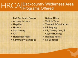 Backcountry Wilderness Area
Programs Offered
• Full Day Youth Camps
• Archery Lessons
• Hayrides
• History
• Star Gazing
• Art
• Horseback Rides
• Community Campout
• Nature Hikes
• Vehicle Tours
• Themed B-Day Parties
• Elk Bugling
• Elk, Turkey, Deer, &
Coyote Hunting
• Haunted Forest
• Elk Banquet
 