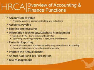 Overview of Accounting &
Finance Functions
• Accounts Receivable
• Primarily quarterly assessment billing and collections
• Accounts Payable
• Banking and Investing
• Information Technology/Database Management
• Solomon & FRx – Current Accounting System
• Upcoming Technology Upgrade – Netsuite & PerfectMind
• Financial Reporting
• Financial statements prepared monthly using accrual basis accounting
• Financial statements are available on the website
• Prepare the Annual Budget
• Annual Audit and Tax Preparation
• Risk Management
 