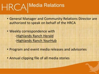 • General Manager and Community Relations Director are
authorized to speak on behalf of the HRCA
• Weekly correspondence with
-Highlands Ranch Herald
-Highlands Ranch YourHub
• Program and event media releases and advisories
• Annual clipping file of all media stories
Media Relations
 
