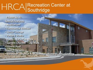 Recreation Center at
Southridge
72,000 Sq. Ft.
Special Features
• Auditorium
• Commercial Kitchen
• Senior Lounge
• Pottery Studio
• Pools – Kid’s Play Area
• Current Channel – Log Walk
• Fitness Pool
Major Programs
• Volleyball - Martial Arts - Theater - Pottery - Art - Cooking
 