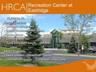 Recreation Center at
Eastridge
85,000 Sq. Ft.
Special Features
• Children’s (Frog) Pool
• Indoor Outdoor Water Slides
• Steam Room
• Climbing Wall
• Sand Volleyball Courts - Outdoor
Major Programs
• Swim Lessons – Basketball - Dance
• Children’s Programs – Pre-School – Day Camp
 