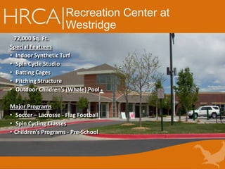 Recreation Center at
Westridge
72,000 Sq. Ft.
Special Features
• Indoor Synthetic Turf
• Spin Cycle Studio
• Batting Cages
• Pitching Structure
• Outdoor Children’s (Whale) Pool
Major Programs
• Soccer – Lacrosse - Flag Football
• Spin Cycling Classes
• Children’s Programs - Pre-School
 