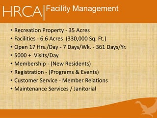 Facility Management
• Recreation Property - 35 Acres
• Facilities - 6.6 Acres (330,000 Sq. Ft.)
• Open 17 Hrs./Day - 7 Days/Wk. - 361 Days/Yr.
• 5000 + Visits/Day
• Membership - (New Residents)
• Registration - (Programs & Events)
• Customer Service - Member Relations
• Maintenance Services / Janitorial
 