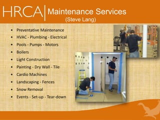 Maintenance Services
(Steve Lang)
• Preventative Maintenance
• HVAC - Plumbing - Electrical
• Pools - Pumps - Motors
• Boilers
• Light Construction
• Painting - Dry Wall - Tile
• Cardio Machines
• Landscaping - Fences
• Snow Removal
• Events - Set-up - Tear-down
 