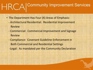 Community Improvement Services
• The Department Has Four (4) Areas of Emphasis:
- Architectural Residential: Residential Improvement
Review
- Commercial: Commercial Improvement and Signage
Review
- Compliance: Covenant Guideline Enforcement in
Both Commercial and Residential Settings
-Legal: As mandated per the Community Declaration
 