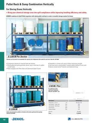 Pallet Rack  Sump Combination Vertically
For Storing Drums Vertically
O Bring your chemical storage area into spill compliance while improving handling efficiency and safety.
DENIOS combines its Spill Pallet expertise with sturdy pallet racking to create a versatile storage system for drums.
•	Components matched for required loads and volumes
•	Sturdy galvanized grating provides secure, easy to load base for pallets
	 on both levels
•	Racks equipped with Pallet Stops and Galvanized Splash Guards
•	Assembles in minutes with easy-to-follow instructions provided
•	Each bay sized to accommodate 2 wooden pallets holding 4 Drums each
•	­Options include Corner Protectors and Galvanized Sump
Sections can be joined to accommodate the capacity and configuration best suited for each area. Order No. K34-4602
For additional safety,
add Corner Protectors.
Order No. K34-3901 / Pair
Drums may be stored on pallets or directly on the sturdy, galvanized bar grating.
Order No. K34-4602
$ 3,336.00 Per Section
$ 3,336.00
$ 83.00 / Pair
Description
Dimensions L x D x H	 (in)
Load Capacity - Upper Rack 	 (lbs)
Load Capacity - Spill Sump 	 (lbs)
Sump Volume 	 (gal)
Shipping Weight 	 (lbs)
Order No.
Price
16 Drum Rack
126 x 54 x 120
7500
7500
159
1410
K34-4602
$ 3,336.00
112
Call us: 800-216-7776
 