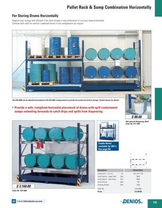 Pallet Rack  Sump Combination Horizontally
	 Combo Racks 		
	 available for IBC’s.
	See page 83!
O Provide a safe, compliant horizontal placement of drums with spill containment
sumps extending forwards to catch drips and spills from dispensing.
$ 3,160.00
Order-No. K34-4608
Add optional Dispensing Shelf.
Order No. K17-1909
$ 88.00
The K34-4608 can be attached to/combined with K34-4602 configurations to provide horizontal and vertical storage. Contact factory for details.
For Storing Drums Horizontally
Organize your storage with efficient 2-tier drum storage in any combination to suit your material demands.
Combine with racks for vertical / palletized drums in any configuration you require.
Description
Dimensions L x D x H	 (in)
Load Capacity - Upper Rack 	 (lbs)
Load Capacity - Spill Sump 	 (lbs)
Sump Volume 	 (gal)
Shipping Weight 	 (lbs)
Order No.
Price
8 Drum Rack
126 x 54 x 120
3000
3000
159
1050
K34-4608
$ 3,160.00
113
E-Mail: info@denios-us.com@
 