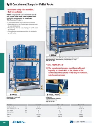 Spill Containment Sumps for Pallet Racks
O EPA - 40CFR 264.175
(3) The containment systems must have sufficient
capacity to contain 10% of the volume of the
containers or the volume of the largest container,
whichever is greater.
O Additional sump sizes available.
O Call for quotation.
DENIOS Sumps provide spill containment beneath
your existing pallet racks. Simply raise the lower
tier level to accommodate the sump height,
slide the sumps into place.
•	Containment volumes meet EPA code requirements
•	Sumps are constructed of heavy gauge galvanized steel
for extended durability
•	Raised sumps allow for easy cleaning and forklift access
for transport
•	Standard sumps models accommodate all rack depths
up to 48 inches
Add optional
Corner Protectors for additional
rack and sump security.
Order No. K34-3901
Sump positioned beneath a 108” pallet rack section provides compliant
spill containment for up to 900 gallons of stored liquids = 16 drums.
Order No. K34-3913
Floor sump for 54” wide rack.
Order No. K34-3916
$ 898.00
$ 606.00 $ 83.00 / Pair
Description
Rack Size W x D (max) 	 (in)
Sump Dimensions W x D x H 	 (in)
Sump Capacity 	 (gal)
Shipping Weight 	 (Ibs)
Order No.
Price
8 drum rack
54 x 48
53 x 50 x 10
68
183
K34-3916
$ 606.00
16 drum rack
96 x 48
95 x 50 x 8
82
278
K34-3919
$ 869.00
16 drum rack
108 x 48
107 x 50 x 8
90
300
K34-3913
$ 898.00
114
Call us: 800-216-7776
 