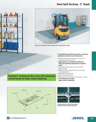Decks can be reinforced to allow for forklift traffic. Contact factory for details
5” Deep Modular Spill Decking provides economical
compliance solutions for pre-existing areas
•	Simplifies general house-keeping and maintenance
in storage and dispensing areas
•	Sump volumes are compliant with EPA and
UFC spill containment regulations for 55-gallon
drums
•	Constructed of heavy gauge, corrosion resistant
galvanized steel
•	Welds are 100% inspected with low-viscous test to
insure leaktightness
•	Relocatable and expandable
•	Easy to install and clean up
•	Binder and Anchor Accessories secure systems in place
• For forklift and truck traffic,
	 please call for consultation
Joining components and anchoring hardware
available for systems, please call for quote.
Corner Binder
Edge Binder
Spill Decking
Spacer
Corner Ramp
Anchor
Ramp
Steel Spill Decking - 5” Depth
Exclusive 5” decking provides secure spill containment
and leak barrier for larger volume dispensing.
119
E-Mail: info@denios-us.com@
 
