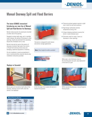 The barrier is designed for both interior
and exterior storage applications.
Manual Doorway Spill and Flood Barriers
The latest DENIOS innovation!
Introducing our new line of Manual
Spill and Flood Barriers for Doorways.
Barriers clamp securely into preset piers mounted
on either side of the opening.
Designed to contain spills, leaks, and / or sprinkler
water releases. By sealing off doorways or other
openings, liquids are prevented from spreading
beyond the immediate room or area.
Barriers may also be used on the exterior of
doorways to prevent high water from storms
or floods from entering critical areas and
damaging, expensive equipment or inventory.
On-site installation is easily accomplished in
new or existing facilities using the step-by-step
installation instructions provided.
	Chemical-resistant gaskets maintain a tight
seal in both hot and cold conditions
	Rigid design withstands extreme
temperatures during a fire
	Unique clamping mechanism secures the
barrier in place between piers
	Eliminates need for ramps / berms at
doorways or other openings
Deploys in Seconds!
Barrier piers are mounted on both sides of the
doorway, allowing normal traffic when the
barrier is not deployed.
At the first sign of an incident the barrier is
lowered into position.
Within seconds the doorway is secured against
flowing liquids.
Note: Other heights  widths available!
When open, store the barrier close to
the mounting piers for quick, easy deployment
in the event of a spill.
Model
Number
Length Height
Shipping
Weight
(lbs)
Price
R12-0312 36 12 55 $ 2,760
R12-0412 12 12 59 $ 3,284
R12-0612 12 12 69 $ 3,026
R12-0812 12 12 82 $ 4,266
R12-1012 12 12 105 $ 5,116
Exterior
Dimensions (in)
	 Manual Doorway Barriers
77
E-Mail: info@denios-us.com@
 