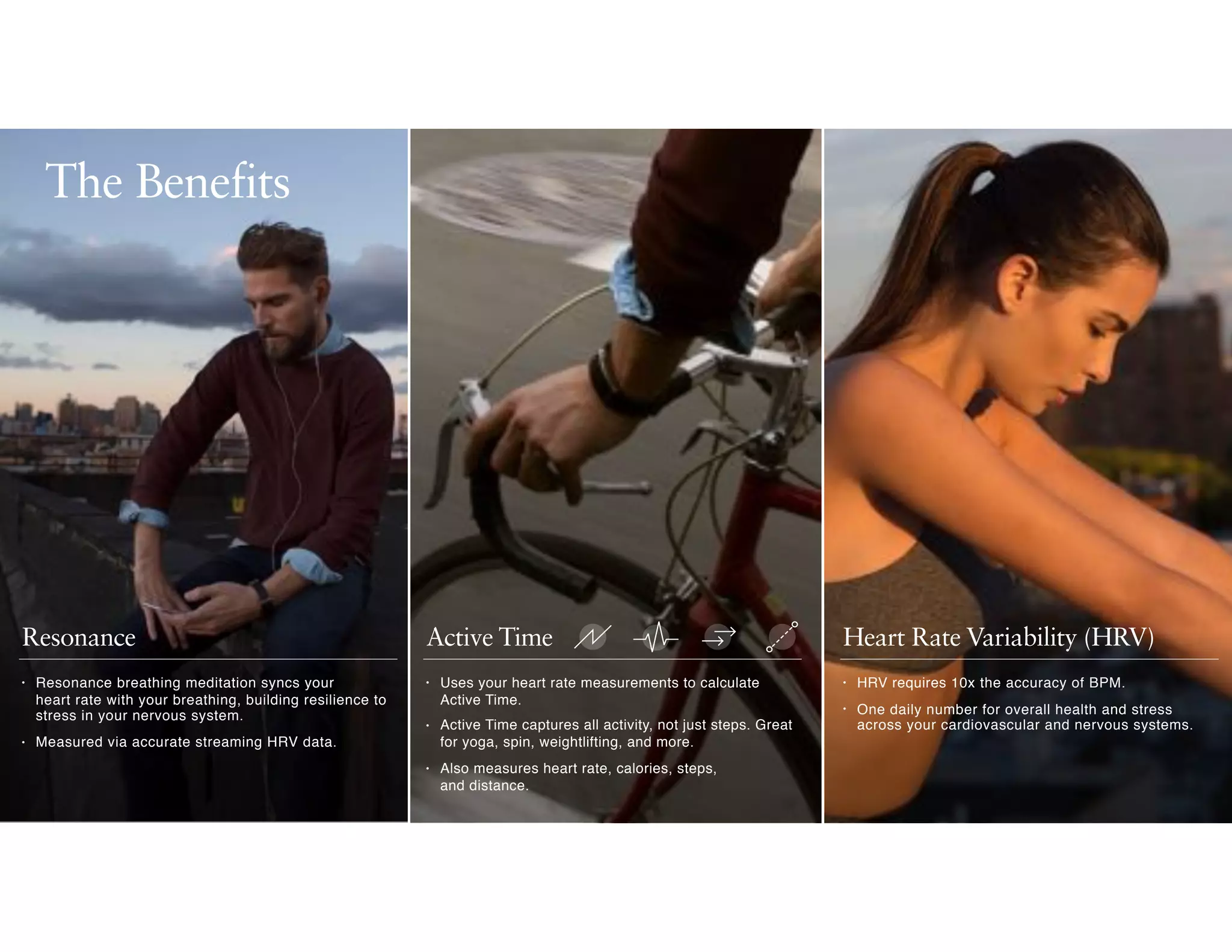 Active TimeResonance Heart Rate Variability (HRV)
• Uses your heart rate measurements to calculate
Active Time.
• Active Time captures all activity, not just steps. Great
for yoga, spin, weightlifting, and more.
• Also measures heart rate, calories, steps,  
and distance.
• HRV requires 10x the accuracy of BPM.
• One daily number for overall health and stress
across your cardiovascular and nervous systems.
• Resonance breathing meditation syncs your  
heart rate with your breathing, building resilience to
stress in your nervous system.
• Measured via accurate streaming HRV data.
The Benefits
 