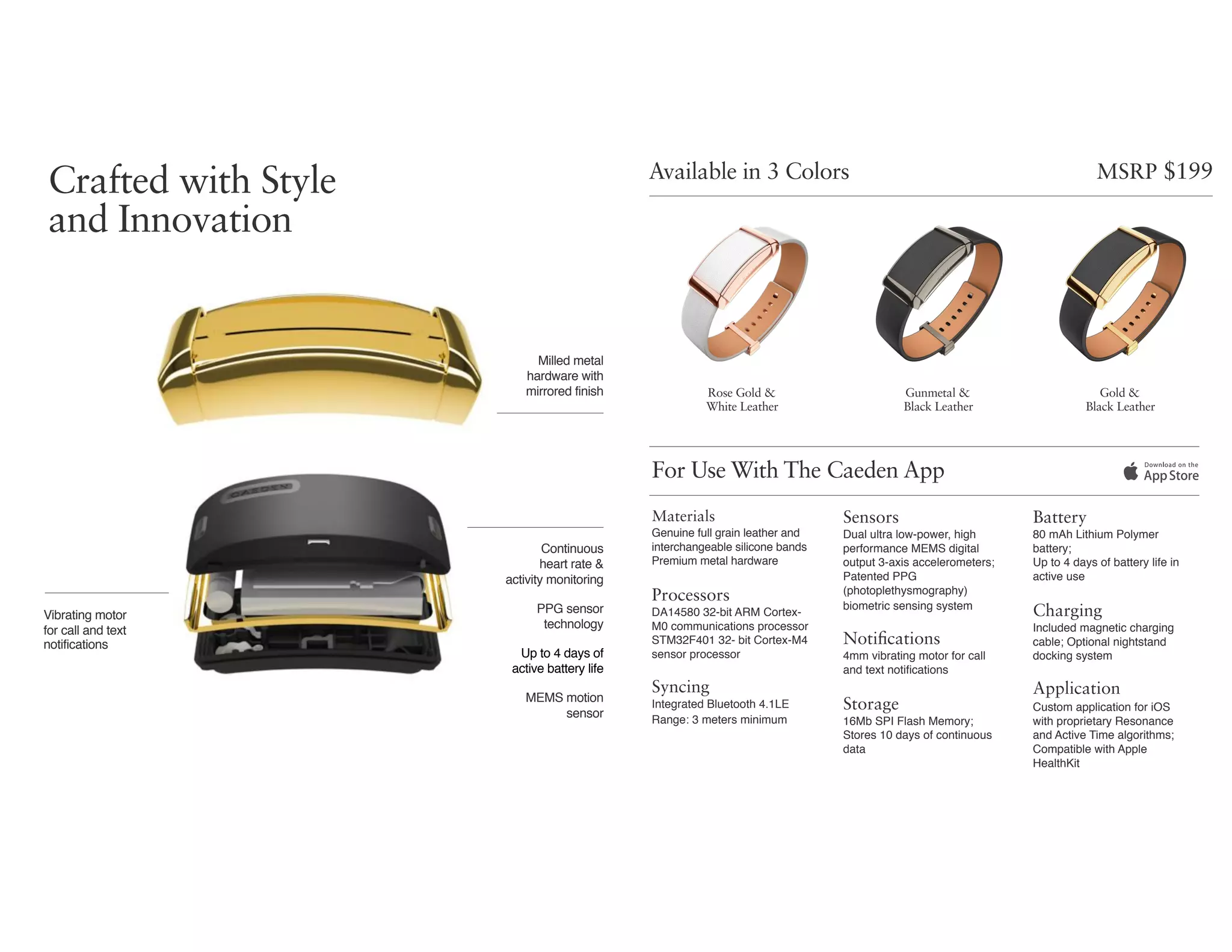 Available in 3 Colors
For Use With The Caeden App
Rose Gold &  
White Leather
Gunmetal &  
Black Leather
Gold &  
Black Leather
Materials
Genuine full grain leather and
interchangeable silicone bands 
Premium metal hardware
Processors
DA14580 32-bit ARM Cortex-
M0 communications processor 
STM32F401 32- bit Cortex-M4
sensor processor
Syncing
Integrated Bluetooth 4.1LE  
Range: 3 meters minimum
Sensors
Dual ultra low-power, high
performance MEMS digital
output 3-axis accelerometers;
Patented PPG
(photoplethysmography)
biometric sensing system
Notifications
4mm vibrating motor for call  
and text notiﬁcations
Storage
16Mb SPI Flash Memory;
Stores 10 days of continuous
data
Battery
80 mAh Lithium Polymer
battery; 
Up to 4 days of battery life in  
active use
Charging
Included magnetic charging
cable; Optional nightstand
docking system
Application
Custom application for iOS 
with proprietary Resonance  
and Active Time algorithms;
Compatible with Apple
HealthKit
Milled metal  
hardware with
mirrored finish
MSRP $199
Crafted with Style
and Innovation
Vibrating motor  
for call and text 
notifications
MEMS motion
sensor
PPG sensor
technology
Continuous  
heart rate &  
activity monitoring
Up to 4 days of  
active battery life
 
