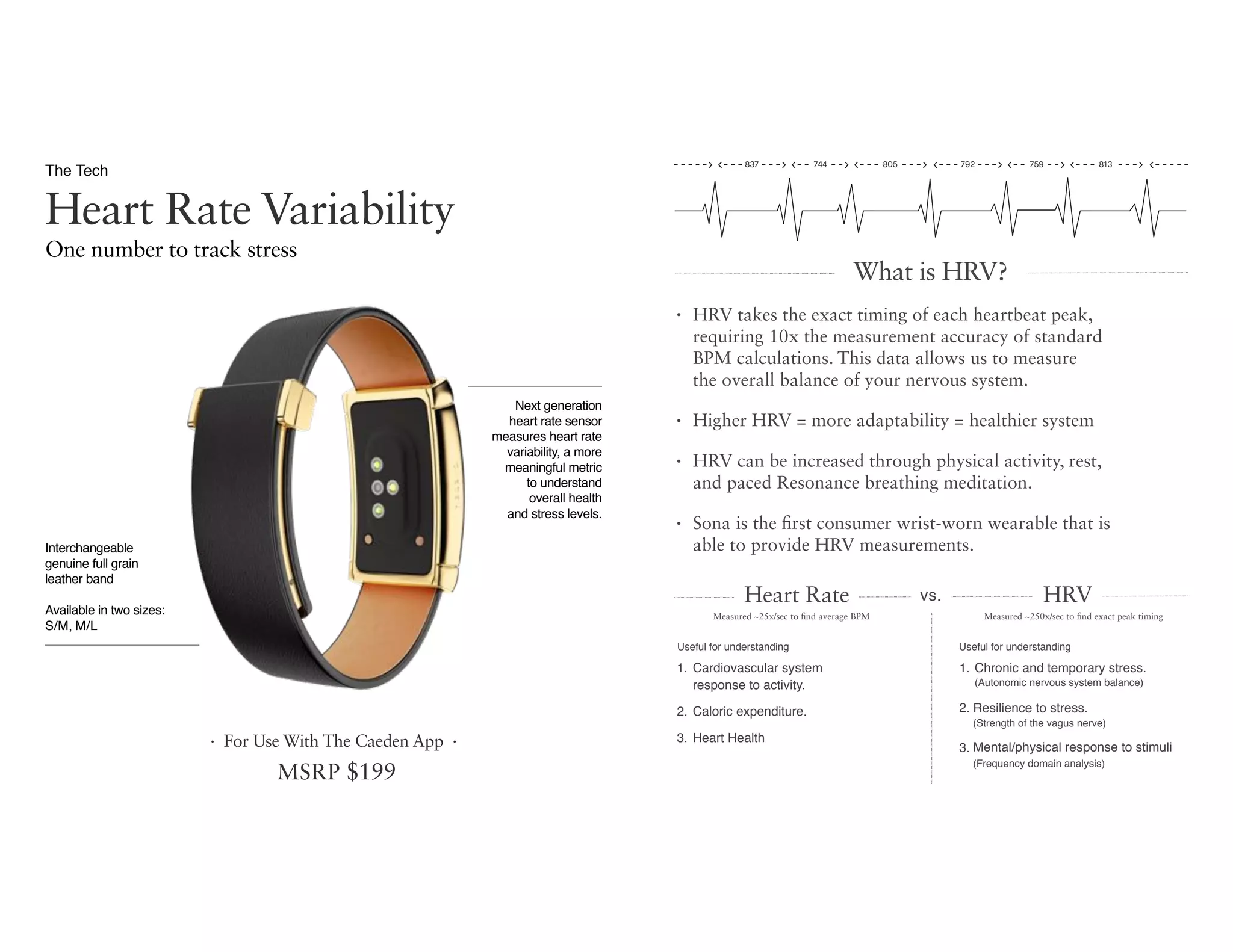 One number to track stress
Heart Rate Variability
The Tech
MSRP $199
Interchangeable
genuine full grain
leather band
Available in two sizes:  
S/M, M/L
· For Use With The Caeden App ·
Next generation  
heart rate sensor
measures heart rate
variability, a more
meaningful metric  
to understand  
overall health  
and stress levels.
• HRV takes the exact timing of each heartbeat peak,  
requiring 10x the measurement accuracy of standard  
BPM calculations. This data allows us to measure  
the overall balance of your nervous system.
• Higher HRV = more adaptability = healthier system
• HRV can be increased through physical activity, rest,  
and paced Resonance breathing meditation.
• Sona is the first consumer wrist-worn wearable that is  
able to provide HRV measurements.
Useful for understanding
1. Cardiovascular system  
response to activity.
2. Caloric expenditure.
3. Heart Health
Useful for understanding
1. Chronic and temporary stress. 
(Autonomic nervous system balance)
2. Resilience to stress. 
(Strength of the vagus nerve)
3. Mental/physical response to stimuli 
(Frequency domain analysis)
Measured ~25x/sec to find average BPM Measured ~250x/sec to find exact peak timing
What is HRV?
vs.Heart Rate HRV
837 805744 792 813759
 