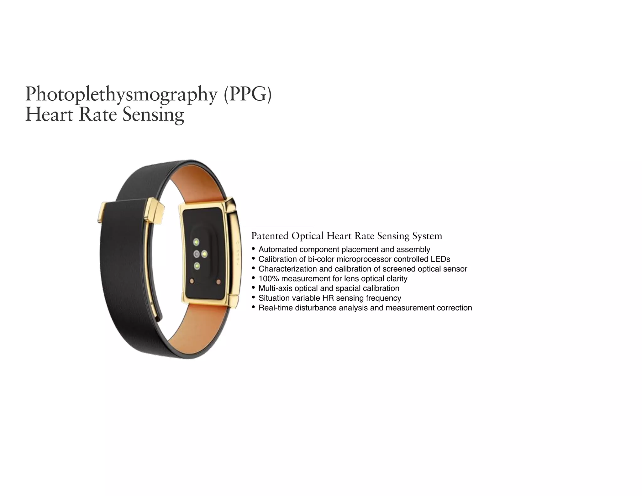 Photoplethysmography (PPG)
Heart Rate Sensing
Patented Optical Heart Rate Sensing System
• Automated component placement and assembly
• Calibration of bi-color microprocessor controlled LEDs
• Characterization and calibration of screened optical sensor
• 100% measurement for lens optical clarity
• Multi-axis optical and spacial calibration
• Situation variable HR sensing frequency
• Real-time disturbance analysis and measurement correction
 