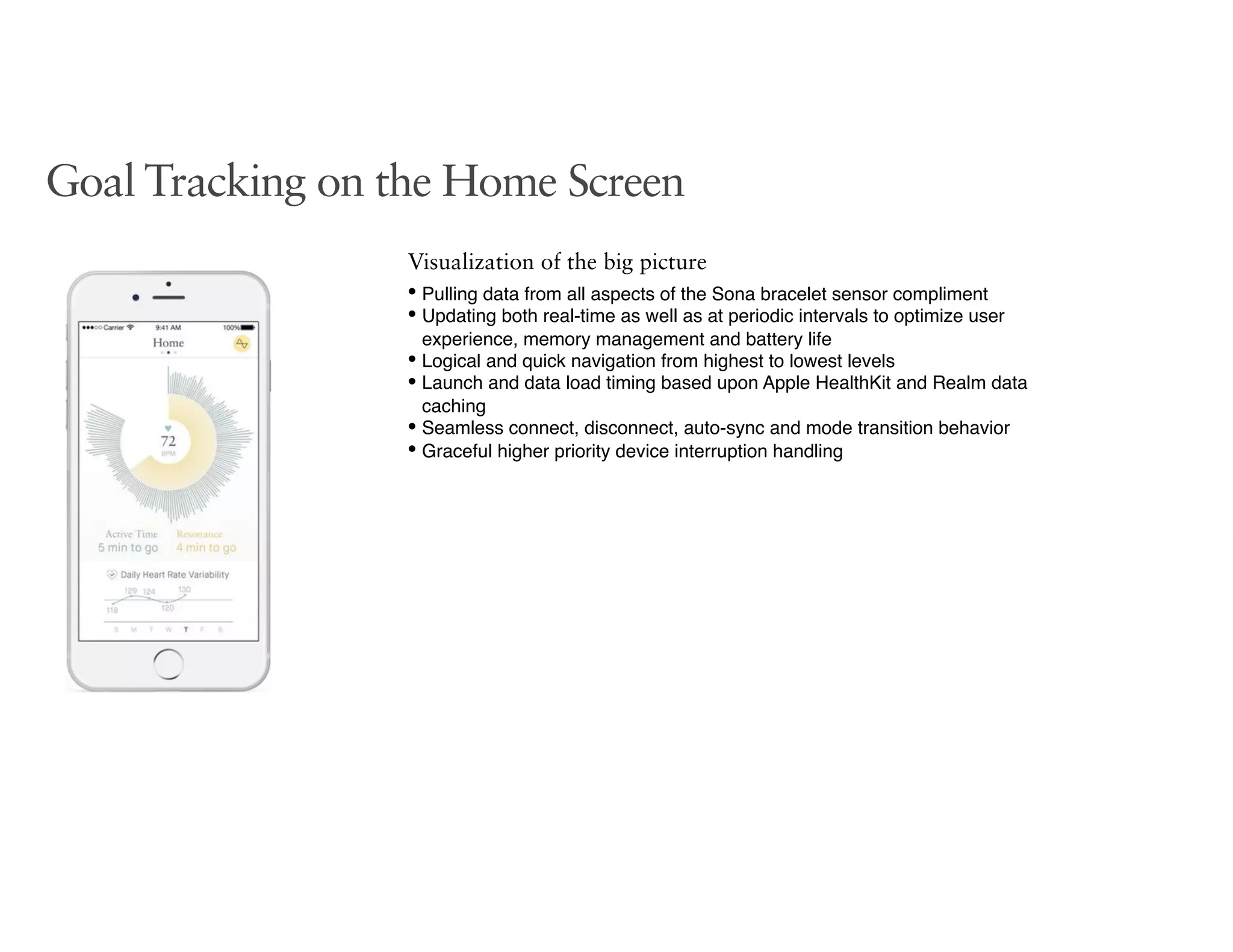Goal Tracking on the Home Screen
Visualization of the big picture
• Pulling data from all aspects of the Sona bracelet sensor compliment
• Updating both real-time as well as at periodic intervals to optimize user
experience, memory management and battery life
• Logical and quick navigation from highest to lowest levels
• Launch and data load timing based upon Apple HealthKit and Realm data
caching
• Seamless connect, disconnect, auto-sync and mode transition behavior
• Graceful higher priority device interruption handling
 