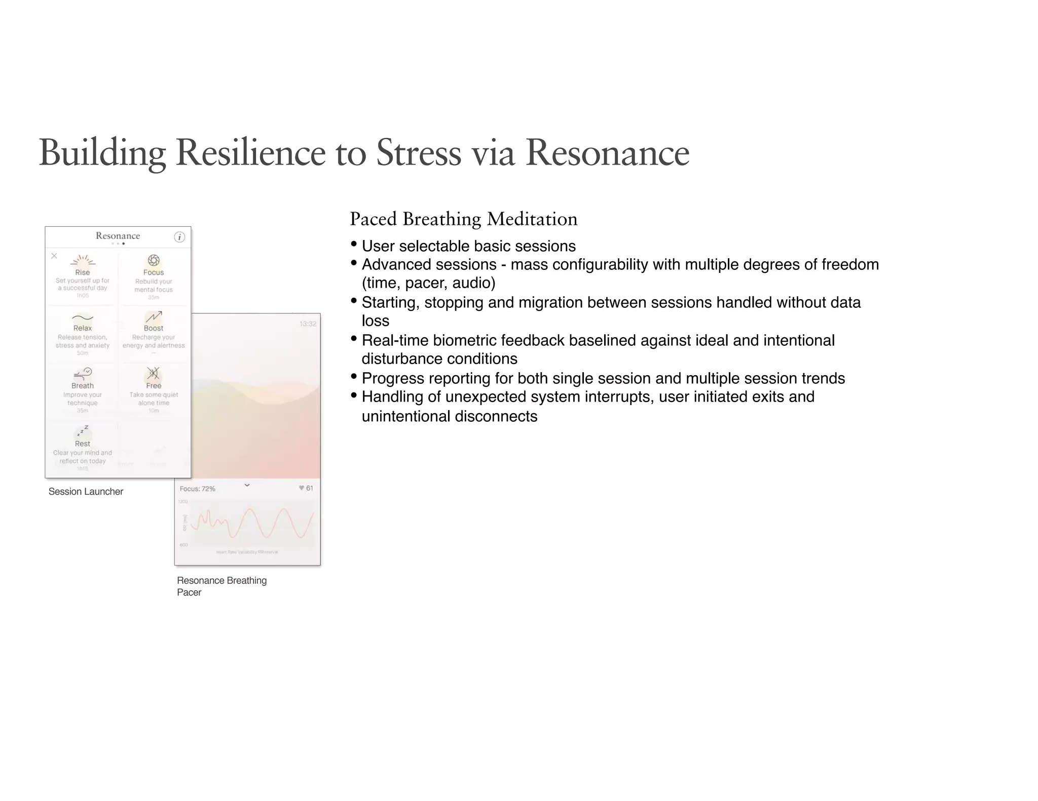 Session Launcher
Resonance Breathing
Pacer
Building Resilience to Stress via Resonance
Paced Breathing Meditation
• User selectable basic sessions
• Advanced sessions - mass conﬁgurability with multiple degrees of freedom
(time, pacer, audio)
• Starting, stopping and migration between sessions handled without data
loss
• Real-time biometric feedback baselined against ideal and intentional
disturbance conditions
• Progress reporting for both single session and multiple session trends
• Handling of unexpected system interrupts, user initiated exits and
unintentional disconnects
 
