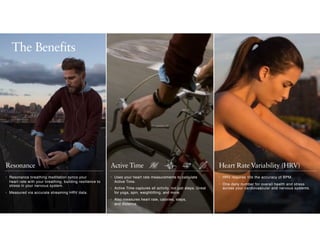 Active TimeResonance Heart Rate Variability (HRV)
• Uses your heart rate measurements to calculate
Active Time.
• Active Time captures all activity, not just steps. Great
for yoga, spin, weightlifting, and more.
• Also measures heart rate, calories, steps,  
and distance.
• HRV requires 10x the accuracy of BPM.
• One daily number for overall health and stress
across your cardiovascular and nervous systems.
• Resonance breathing meditation syncs your  
heart rate with your breathing, building resilience to
stress in your nervous system.
• Measured via accurate streaming HRV data.
The Benefits
 