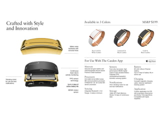 Available in 3 Colors
For Use With The Caeden App
Rose Gold &  
White Leather
Gunmetal &  
Black Leather
Gold &  
Black Leather
Materials
Genuine full grain leather and
interchangeable silicone bands 
Premium metal hardware
Processors
DA14580 32-bit ARM Cortex-
M0 communications processor 
STM32F401 32- bit Cortex-M4
sensor processor
Syncing
Integrated Bluetooth 4.1LE  
Range: 3 meters minimum
Sensors
Dual ultra low-power, high
performance MEMS digital
output 3-axis accelerometers;
Patented PPG
(photoplethysmography)
biometric sensing system
Notifications
4mm vibrating motor for call  
and text notiﬁcations
Storage
16Mb SPI Flash Memory;
Stores 10 days of continuous
data
Battery
80 mAh Lithium Polymer
battery; 
Up to 4 days of battery life in  
active use
Charging
Included magnetic charging
cable; Optional nightstand
docking system
Application
Custom application for iOS 
with proprietary Resonance  
and Active Time algorithms;
Compatible with Apple
HealthKit
Milled metal  
hardware with
mirrored finish
MSRP $199
Crafted with Style
and Innovation
Vibrating motor  
for call and text 
notifications
MEMS motion
sensor
PPG sensor
technology
Continuous  
heart rate &  
activity monitoring
Up to 4 days of  
active battery life
 