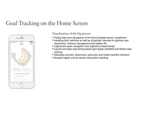 Goal Tracking on the Home Screen
Visualization of the big picture
• Pulling data from all aspects of the Sona bracelet sensor compliment
• Updating both real-time as well as at periodic intervals to optimize user
experience, memory management and battery life
• Logical and quick navigation from highest to lowest levels
• Launch and data load timing based upon Apple HealthKit and Realm data
caching
• Seamless connect, disconnect, auto-sync and mode transition behavior
• Graceful higher priority device interruption handling
 
