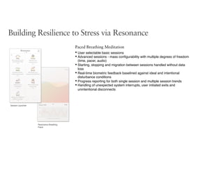Session Launcher
Resonance Breathing
Pacer
Building Resilience to Stress via Resonance
Paced Breathing Meditation
• User selectable basic sessions
• Advanced sessions - mass conﬁgurability with multiple degrees of freedom
(time, pacer, audio)
• Starting, stopping and migration between sessions handled without data
loss
• Real-time biometric feedback baselined against ideal and intentional
disturbance conditions
• Progress reporting for both single session and multiple session trends
• Handling of unexpected system interrupts, user initiated exits and
unintentional disconnects
 