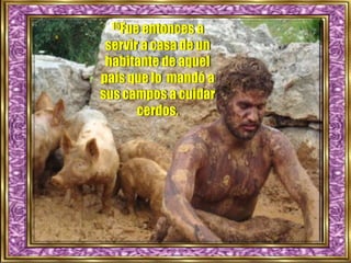 15Fue entonces a
servir a casa de un
habitante de aquel
país que lo mandó a
sus campos a cuidar
cerdos.
 