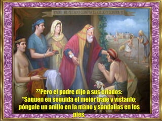 22Pero el padre dijo a sus criados:
“Saquen en seguida el mejor traje y vístanlo;
póngale un anillo en la mano y sandalias en los
pies.
 